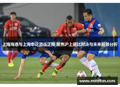 上海海港与上海申花激战正酣 聚焦沪上德比对决与未来前景分析