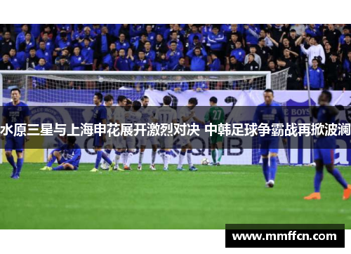 水原三星与上海申花展开激烈对决 中韩足球争霸战再掀波澜