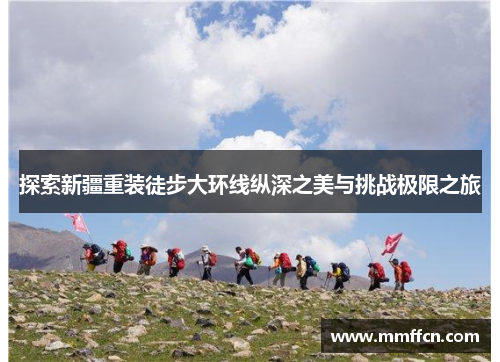 探索新疆重装徒步大环线纵深之美与挑战极限之旅